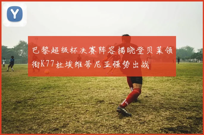 巴黎超级杯决赛阵容揭晓登贝莱领衔K77杜埃维蒂尼亚强势出战