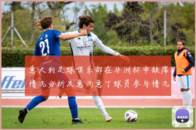 意大利足球俱乐部在非洲杯中缺席情况分析及意丙意丁球员参与情况探讨