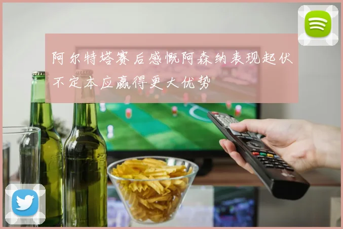 阿尔特塔赛后感慨阿森纳表现起伏不定本应赢得更大优势
