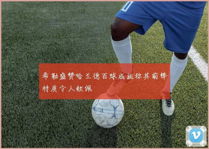 希勒盛赞哈兰德百球成就称其前锋特质令人钦佩