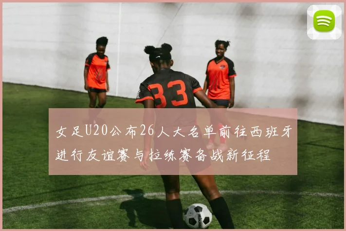 女足U20公布26人大名单前往西班牙进行友谊赛与拉练赛备战新征程