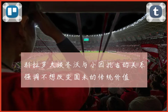 科拉罗夫谈齐沃与小因扎吉的关系强调不想改变国米的传统价值