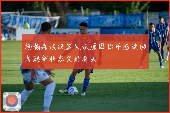 杨瀚森谈投篮失误原因称手感波动与腿部状态良好有关