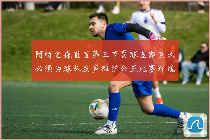 阿特金森直言第三节罚球差距巨大必须为球队发声维护公正比赛环境