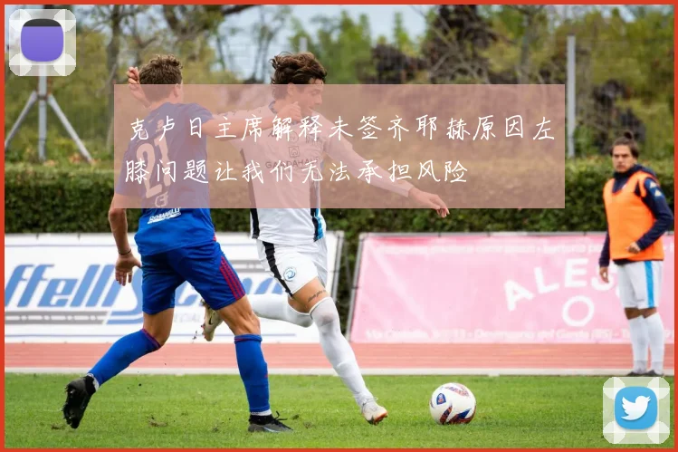 克卢日主席解释未签齐耶赫原因左膝问题让我们无法承担风险