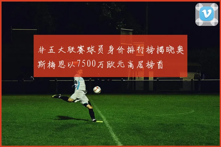 非五大联赛球员身价排行榜揭晓奥斯梅恩以7500万欧元高居榜首
