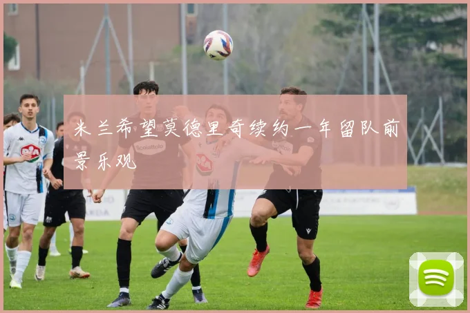 米兰希望莫德里奇续约一年留队前景乐观