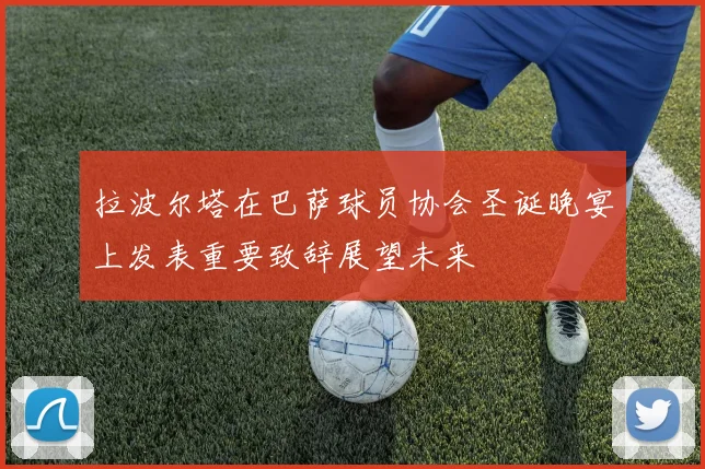 拉波尔塔在巴萨球员协会圣诞晚宴上发表重要致辞展望未来