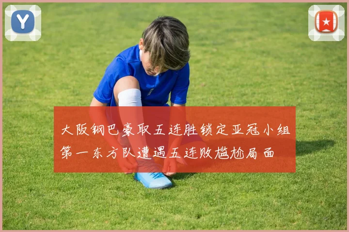 大阪钢巴豪取五连胜锁定亚冠小组第一东方队遭遇五连败尴尬局面