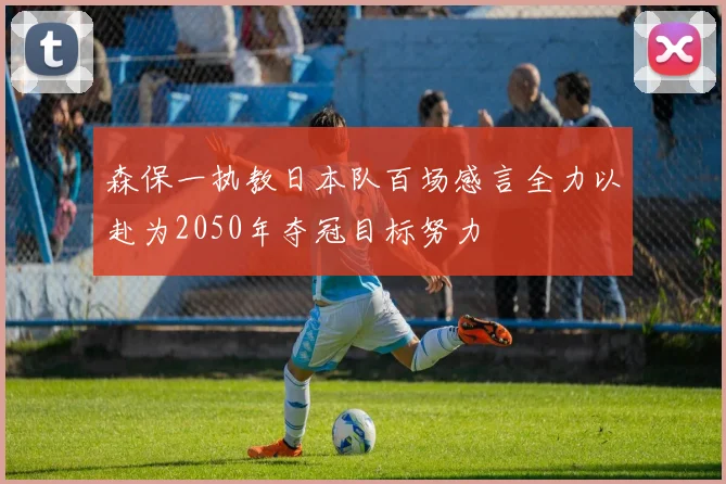 森保一执教日本队百场感言全力以赴为2050年夺冠目标努力