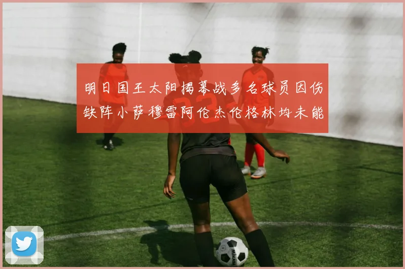 明日国王太阳揭幕战多名球员因伤缺阵小萨穆雷阿伦杰伦格林均未能出战