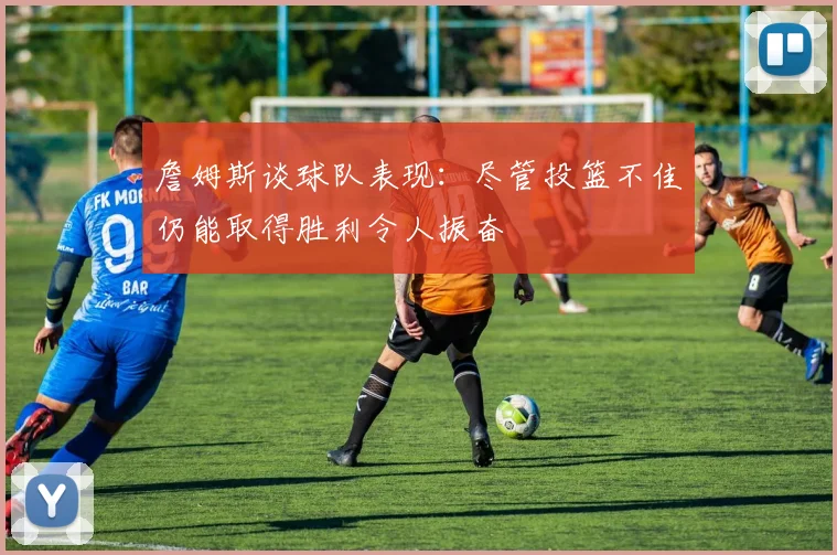 詹姆斯谈球队表现：尽管投篮不佳仍能取得胜利令人振奋