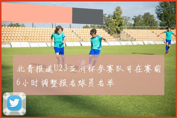 北青报道U23亚洲杯参赛队可在赛前6小时调整报名球员名单