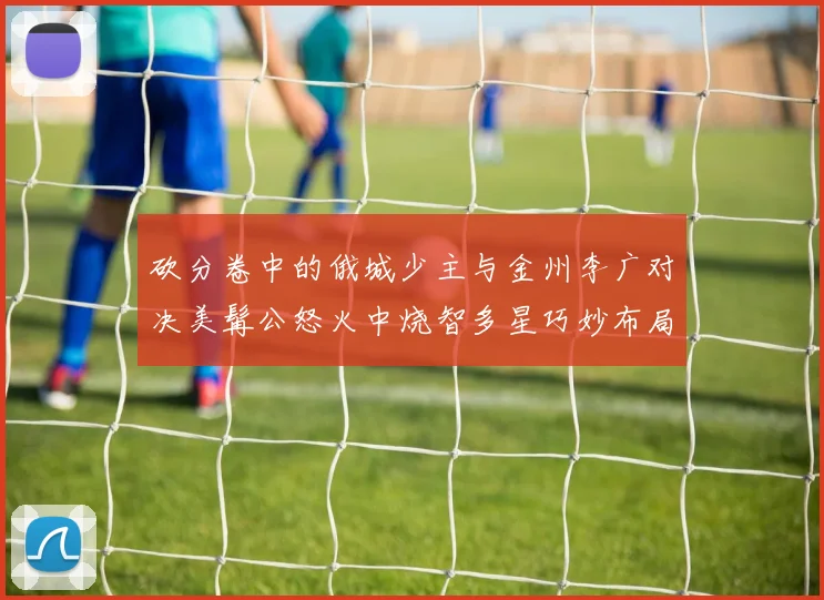 砍分卷中的俄城少主与金州李广对决美髯公怒火中烧智多星巧妙布局