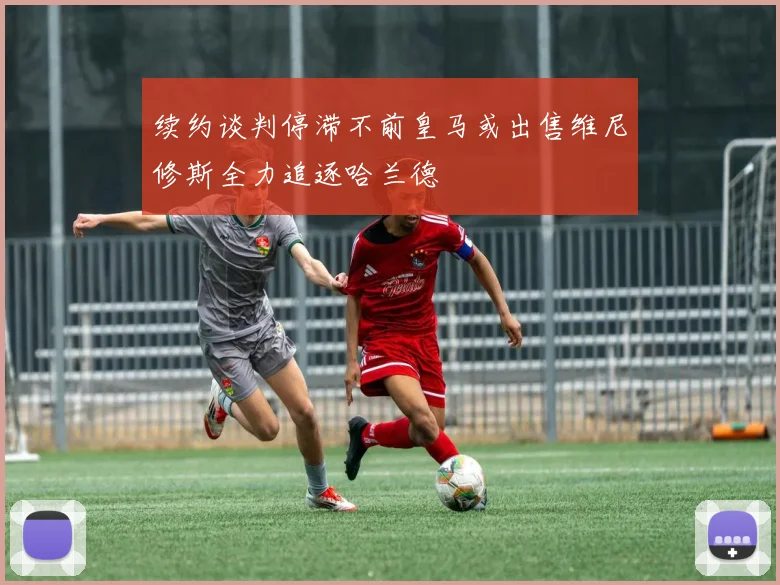 续约谈判停滞不前皇马或出售维尼修斯全力追逐哈兰德