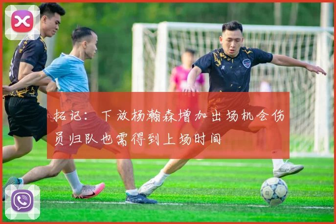 拓记：下放杨瀚森增加出场机会伤员归队也需得到上场时间