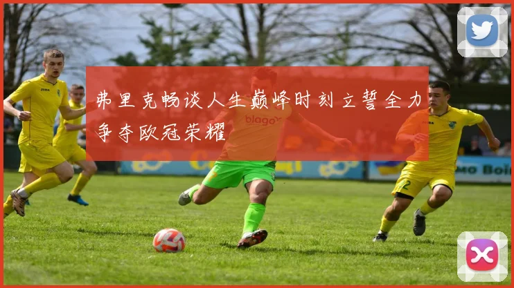 弗里克畅谈人生巅峰时刻立誓全力争夺欧冠荣耀