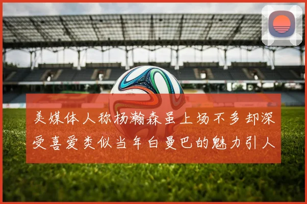 美媒体人称杨瀚森虽上场不多却深受喜爱类似当年白曼巴的魅力引人瞩目