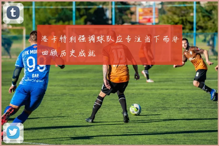 洛卡特利强调球队应专注当下而非回顾历史成就
