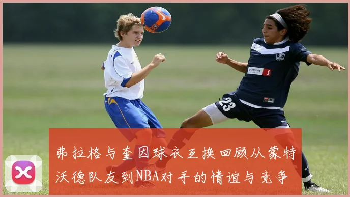 弗拉格与奎因球衣互换回顾从蒙特沃德队友到NBA对手的情谊与竞争