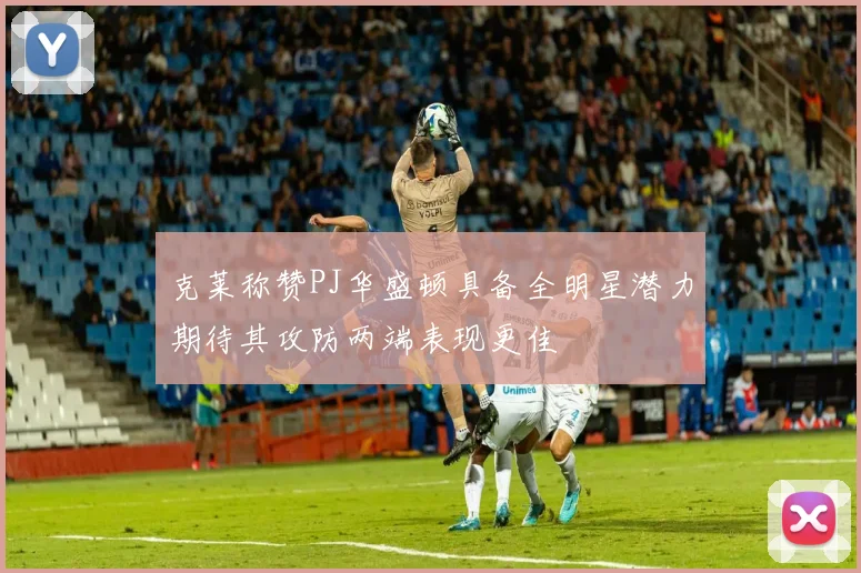 克莱称赞PJ华盛顿具备全明星潜力期待其攻防两端表现更佳